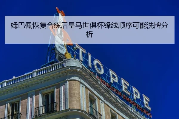 姆巴佩恢复合练后皇马世俱杯锋线顺序可能洗牌分析