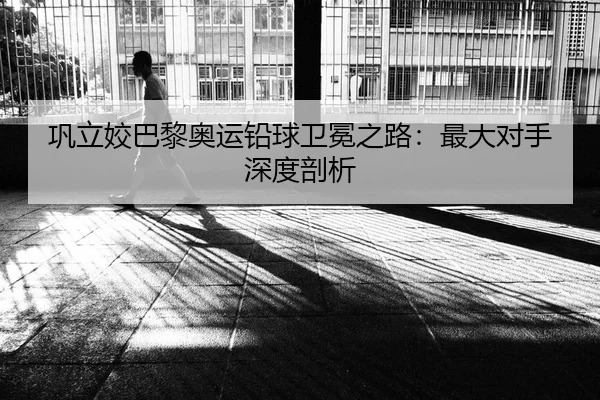 巩立姣巴黎奥运铅球卫冕之路：最大对手深度剖析