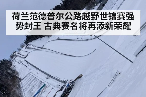 荷兰范德普尔公路越野世锦赛强势封王 古典赛名将再添新荣耀