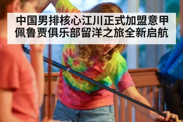 中国男排核心江川正式加盟意甲佩鲁贾俱乐部留洋之旅全新启航
